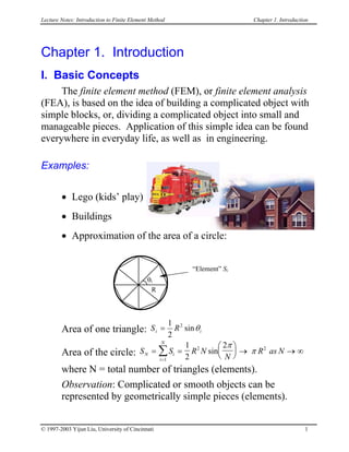 Lecture Notes: Introduction to Finite Element Method Chapter 1. Introduction
Chapter 1. Introduction
I. Basic Concepts
The finite element method (FEM), or finite element analysis
(FEA), is based on the idea of building a complicated object with
simple blocks, or, dividing a complicated object into small and
manageable pieces. Application of this simple idea can be found
everywhere in everyday life, as well as in engineering.
Examples:
• Lego (kids’ play)
• Buildings
• Approximation of the area of a circle:
R
θi
“Element” Si
Area of one triangle: S Ri i=
1
2
2
sinθ
Area of the circle: S S R N
N
R as NN i
i
N
= =





 → → ∞
=
∑1
2 21
2
2
sin
π
π
where N = total number of triangles (elements).
Observation: Complicated or smooth objects can be
represented by geometrically simple pieces (elements).
© 1997-2003 Yijun Liu, University of Cincinnati 1
 