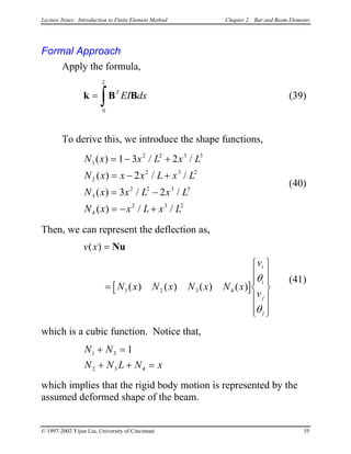 Lecture Notes: Introduction to Finite Element Method Chapter 2. Bar and Beam Elements
Formal Approach
Apply the formula,
(39)k B B=
∫
T
L
EI dx
0
To derive this, we introduce the shape functions,
(40)
N x x L x L
N x x x L x L
N x x L x L
N x x L x L
1
2 2 3
2
2 3
3
2 2 3 3
4
2 3 2
1 3 2
2
3 2
( ) / /
( ) / /
( ) / /
( ) / /
= − +
= − +
= −
= − +
3
2
Then, we can represent the deflection as,
(41)
[ ]
v x
N x N x N x N x
v
v
i
i
j
j
( )
( ) ( ) ( ) ( )
=
=














Nu
1 2 3 4
θ
θ
which is a cubic function. Notice that,
N N
N N L N
1 3
2 3 4
1+ =
+ + = x
which implies that the rigid body motion is represented by the
assumed deformed shape of the beam.
© 1997-2002 Yijun Liu, University of Cincinnati 55
 