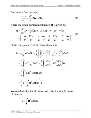 Lecture Notes: Introduction to Finite Element Method Chapter 2. Bar and Beam Elements
Curvature of the beam is,
d v
dx
d
dx
2
2
2
2
= =Nu Bu (42)
where the strain-displacement matrix B is given by,
[ ]B N= =
= − + − + − − +



d
dx
N x N x N x N x
L
x
L L
x
L L
x
L L
x
L
2
2 1 2 3 4
2 3 2 2 3 2
6 12 4 6 6 12 2 6
" " " "
( ) ( ) ( ) ( )
(43)
Strain energy stored in the beam element is
( ) ( )
U dV
My
I E
My
I
dAdx
M
EI
Mdx
d v
dx
EI
d v
dx
dx
EI dx
EI dx
T
V A
L T
T
L TL
T
L
T T
L
= = −





 −






= =












=
=








∫ ∫∫
∫ ∫
∫
∫
1
2
1
2
1
1
2
1 1
2
1
2
1
2
0
0
2
2
2
2
0
0
0
σ ε
Bu Bu
u B B u
We conclude that the stiffness matrix for the simple beam
element is
k B B=
∫
T
L
EI dx
0
© 1997-2002 Yijun Liu, University of Cincinnati 56
 