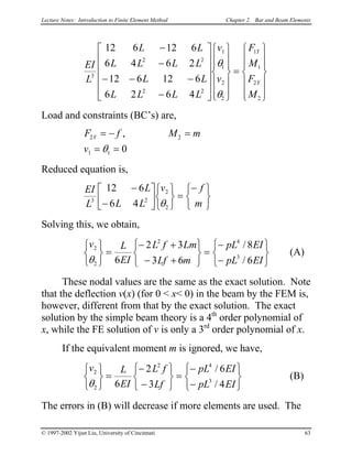 Lecture Notes: Introduction to Finite Element Method Chapter 2. Bar and Beam Elements
EI
L
L L
L L L L
L L
L L L L
v
v
F
M
F
M
Y
Y
3
2 2
2 2
1
1
2
2
1
1
2
2
12 6 12 6
6 4 6 2
12 6 12 6
6 2 6 4
−
−
− − −
−


























=














θ
θ
Load and constraints (BC’s) are,
F f M m
v
Y2 2
1 1 0
= − =
= =
,
θ
Reduced equation is,
EI
L
L
L L
v f
m3 2
2
2
12 6
6 4
−
−












=
−




θ
Solving this, we obtain,
v L
EI
L f Lm
Lf m
pL EI
pL EI
2
2
2 4
3
6
2 3
3 6
8
6θ



=
− +
− +






=
−
−






/
/

 (A)
These nodal values are the same as the exact solution. Note
that the deflection v(x) (for 0 < x< 0) in the beam by the FEM is,
however, different from that by the exact solution. The exact
solution by the simple beam theory is a 4th
order polynomial of
x, while the FE solution of v is only a 3rd
order polynomial of x.
If the equivalent moment m is ignored, we have,
v L
EI
L f
Lf
pL EI
pL EI
2
2
2 4
3
6
2
3
6
4θ





=
−
−






=
−
−






/
/
 (B)
The errors in (B) will decrease if more elements are used. The
© 1997-2002 Yijun Liu, University of Cincinnati 63
 