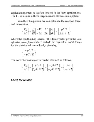 Lecture Notes: Introduction to Finite Element Method Chapter 2. Bar and Beam Elements
equivalent moment m is often ignored in the FEM applications.
The FE solutions still converge as more elements are applied.
From the FE equation, we can calculate the reaction force
and moment as,
F
M
L
EI
L
L L
v pL
pL
Y1
1
3
2
2
2
2
12 6
6 2
2
5 1



=
−
−












=





θ
/
/ 2
2


where the result in (A) is used. This force vector gives the total
effective nodal forces which include the equivalent nodal forces
for the distributed lateral load p given by,


−
−



pL
pL
/
/
2
122
The correct reaction forces can be obtained as follows,


F
M
pL
pL
pL
pL
pL
pL
Y1
1
2 2
2
5 12
2
12 2



=






−
−
−






=






/
/
/
/ /
Check the results!
© 1997-2002 Yijun Liu, University of Cincinnati 64
 