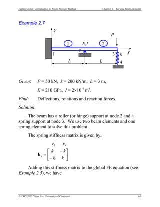 Lecture Notes: Introduction to Finite Element Method Chapter 2. Bar and Beam Elements
Example 2.7
L
X1
2
P
E,I
Y
L
3
1 2
k
4
Given: P = 50 kN, k = 200 kN/m, L = 3 m,
E = 210 GPa, I = 2×10-4
m4
.
Find: Deflections, rotations and reaction forces.
Solution:
The beam has a roller (or hinge) support at node 2 and a
spring support at node 3. We use two beam elements and one
spring element to solve this problem.
The spring stiffness matrix is given by,
v v
k k
k k
s
3 4
k =
−
−






Adding this stiffness matrix to the global FE equation (see
Example 2.5), we have
© 1997-2002 Yijun Liu, University of Cincinnati 65
 