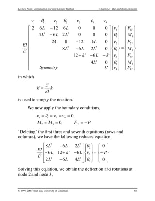 Lecture Notes: Introduction to Finite Element Method Chapter 2. Bar and Beam Elements
v v v v
EI
L
L L
L L L
L
L L L
k L
L
k
Symmetry k
v
v
v
v
F
M
F
M
F
M
F
Y
Y
Y
Y
1 1 2 2 3 3 4
3
2 2
2 2
2
1
1
2
2
3
3
4
1
1
2
2
3
3
4
12 6 12 6 0 0
4 6 2 0 0
24 0 12 6
8 6 2
12 6
4
0
0
0
0
0
θ θ θ
θ
θ
θ
−
−
−
−
+ − −










































=




' '
'


















in which
k
L
EI
k'=
3
is used to simply the notation.
We now apply the boundary conditions,
v v v
M M F PY
1 1 2 4
2 3 3
0
0
= = = =
= = = −
θ ,
,
‘Deleting’ the first three and seventh equations (rows and
columns), we have the following reduced equation,
EI
L
L L L
L k L
L L L
v P3
2 2
2 2
2
3
3
8 6 2
6 12 6
2 6 4
0
0
−
− + −
−




















= −










'
θ
θ
Solving this equation, we obtain the deflection and rotations at
node 2 and node 3,
© 1997-2002 Yijun Liu, University of Cincinnati 66
 