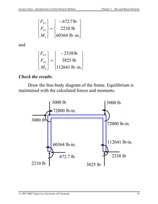 Lecture Notes: Introduction to Finite Element Method Chapter 2. Bar and Beam Elements
F
F
M
X
Y
3
3
3
672 7
2210
60364










=
−
⋅










.
.
lb
lb
lb in
and
F
F
M
X
Y
4
4
4
2338
3825
112641










=
−
⋅










lb
lb
lb in.
Check the results:
Draw the free-body diagram of the frame. Equilibrium is
maintained with the calculated forces and moments.
3000 lb
3000 lb 3000 lb
72000 lb-in.
72000 lb-in.
2210 lb
672.7 lb
3825 lb
2338 lb
60364 lb-in.
112641 lb-in.
© 1997-2002 Yijun Liu, University of Cincinnati 74
 