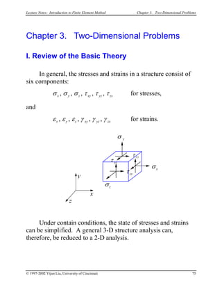 Lecture Notes: Introduction to Finite Element Method Chapter 3. Two-Dimensional Problems
Chapter 3. Two-Dimensional Problems
I. Review of the Basic Theory
In general, the stresses and strains in a structure consist of
six components:
σ σ σ τ τ τx y z xy yz, , , , , zx for stresses,
and
ε ε ε γ γ γx y z xy yz, , , , , zx for strains.
x
z
y
σx
σ y
σz
τ yz
τzx
τ xy
Under contain conditions, the state of stresses and strains
can be simplified. A general 3-D structure analysis can,
therefore, be reduced to a 2-D analysis.
© 1997-2002 Yijun Liu, University of Cincinnati 75
 