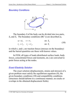 Lecture Notes: Introduction to Finite Element Method Chapter 3. Two-Dimensional Problems
Boundary Conditions
x
y
p
tx
ty
Su
St
The boundary S of the body can be divided into two parts,
Su and St. The boundary conditions (BC’s) are described as,
u u v v S
t t t t S
u
x x y y
= =
= =
, ,
, ,
on
on t
(10)
in which tx and ty are traction forces (stresses on the boundary)
and the barred quantities are those with known values.
In FEM, all types of loads (distributed surface loads, body
forces, concentrated forces and moments, etc.) are converted to
point forces acting at the nodes.
Exact Elasticity Solution
The exact solution (displacements, strains and stresses) of a
given problem must satisfy the equilibrium equations (9), the
given boundary conditions (10) and compatibility conditions
(structures should deform in a continuous manner, no cracks or
overlaps in the obtained displacement fields).
© 1997-2002 Yijun Liu, University of Cincinnati 80
 