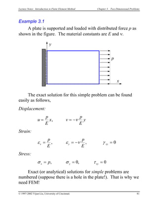 Lecture Notes: Introduction to Finite Element Method Chapter 3. Two-Dimensional Problems
Example 3.1
A plate is supported and loaded with distributed force p as
shown in the figure. The material constants are E and ν.
x
y
p
The exact solution for this simple problem can be found
easily as follows,
Displacement:
u
p
E
x v
p
E
y= =, ν−
Strain:
ε ε νx y γ xy
p
E
p
E
= = −, , = 0
Stress:
σ σ τx y xyp= = =, ,0 0
Exact (or analytical) solutions for simple problems are
numbered (suppose there is a hole in the plate!). That is why we
need FEM!
© 1997-2002 Yijun Liu, University of Cincinnati 81
 