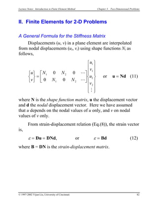 Lecture Notes: Introduction to Finite Element Method Chapter 3. Two-Dimensional Problems
II. Finite Elements for 2-D Problems
A General Formula for the Stiffness Matrix
Displacements (u, v) in a plane element are interpolated
from nodal displacements (ui, vi) using shape functions Ni as
follows,
(11)
u
v
N N
N N
u
v
u
v






=






















=
1 2
1 2
1
1
2
2
0 0
0 0
L
L
M
or u Nd
where N is the shape function matrix, u the displacement vector
and d the nodal displacement vector. Here we have assumed
that u depends on the nodal values of u only, and v on nodal
values of v only.
From strain-displacement relation (Eq.(8)), the strain vector
is,
ε ε= = =Du DNd Bd, or (12)
where B = DN is the strain-displacement matrix.
© 1997-2002 Yijun Liu, University of Cincinnati 82
 