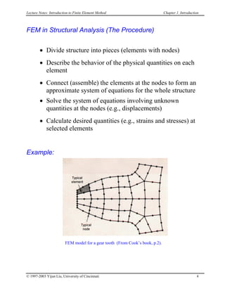 Lecture Notes: Introduction to Finite Element Method Chapter 1. Introduction
FEM in Structural Analysis (The Procedure)
• Divide structure into pieces (elements with nodes)
• Describe the behavior of the physical quantities on each
element
• Connect (assemble) the elements at the nodes to form an
approximate system of equations for the whole structure
• Solve the system of equations involving unknown
quantities at the nodes (e.g., displacements)
• Calculate desired quantities (e.g., strains and stresses) at
selected elements
Example:
FEM model for a gear tooth (From Cook’s book, p.2).
© 1997-2003 Yijun Liu, University of Cincinnati 4
 