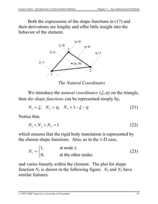 Lecture Notes: Introduction to Finite Element Method Chapter 3. Two-Dimensional Problems
Both the expressions of the shape functions in (17) and
their derivations are lengthy and offer little insight into the
behavior of the element.
1
3
2
ξ=0
ξ=1
ξ=a
η=0
η=1
η=b
The Natural Coordinates
(a, b)
We introduce the natural coordinates ( , )ξ η on the triangle,
then the shape functions can be represented simply by,
N N N1 2 3 1= = = − −ξ η ξ η, , (21)
Notice that,
N N N1 2 3 1+ + = (22)
which ensures that the rigid body translation is represented by
the chosen shape functions. Also, as in the 1-D case,
(23)Ni =



1
0
,
,
at node i;
at the other nodes
and varies linearly within the element. The plot for shape
function N1 is shown in the following figure. N2 and N3 have
similar features.
© 1997-2002 Yijun Liu, University of Cincinnati 87
 