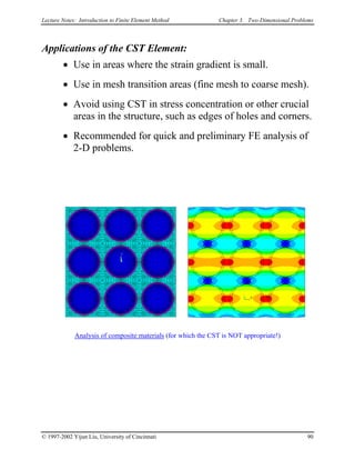 Lecture Notes: Introduction to Finite Element Method Chapter 3. Two-Dimensional Problems
Applications of the CST Element:
• Use in areas where the strain gradient is small.
• Use in mesh transition areas (fine mesh to coarse mesh).
• Avoid using CST in stress concentration or other crucial
areas in the structure, such as edges of holes and corners.
• Recommended for quick and preliminary FE analysis of
2-D problems.
Analysis of composite materials (for which the CST is NOT appropriate!)
© 1997-2002 Yijun Liu, University of Cincinnati 90
 