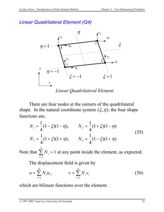 Lecture Notes: Introduction to Finite Element Method Chapter 3. Two-Dimensional Problems
Linear Quadrilateral Element (Q4)
x
y
1
3
2
u4
v4
u1
v1
u2
v2
u3
v3
Linear Quadrilateral Element
4
ξ
η
ξ = −1 ξ =1
η = −1
η =1
There are four nodes at the corners of the quadrilateral
shape. In the natural coordinate system ( , )ξ η , the four shape
functions are,
N N
N N
1 2
3 4
1
4
1 1
1
4
1 1
1
4
1 1
1
4
1 1
= − − = + −
= + + = − +
( )( ), ( )( )
( )( ), ( )( )
ξ η ξ η
ξ η ξ η
(35)
Note that at any point inside the element, as expected.Ni
i=
∑ =
1
4
1
The displacement field is given by
(36)u N u v Ni i
i
i i
i
=
= =
∑
1
4
1
4
, v= ∑
which are bilinear functions over the element.
© 1997-2002 Yijun Liu, University of Cincinnati 93
 
