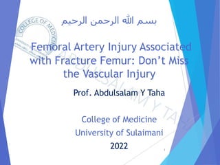 ‫الرحيم‬ ‫الرحمن‬ ‫هللا‬ ‫بسم‬
Femoral Artery Injury Associated
with Fracture Femur: Don’t Miss
the Vascular Injury
Prof. Abdulsalam Y Taha
College of Medicine
University of Sulaimani
2022 1
 