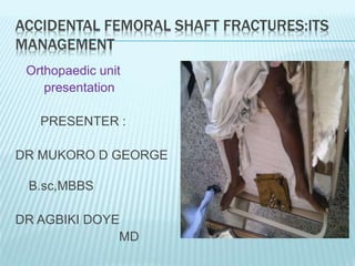 ACCIDENTAL FEMORAL SHAFT FRACTURES:ITS
MANAGEMENT
Orthopaedic unit
presentation
PRESENTER :
DR MUKORO D GEORGE
B.sc,MBBS
DR AGBIKI DOYE
MD
 