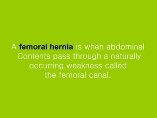 A   femoral hernia   is when abdominal  Contents pass through a naturally occurring weakness called  the femoral canal.  