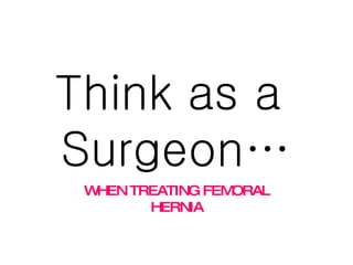 Think as a  Surgeon… WHEN TREATING FEMORAL HERNIA 