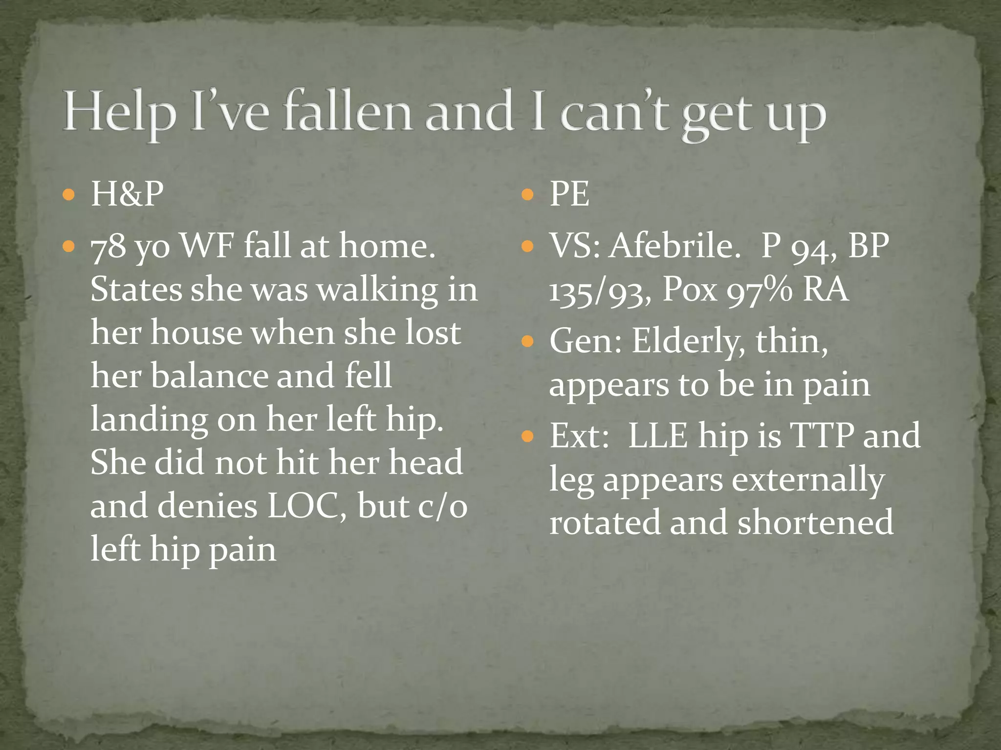  H&P PE
78 yo WF fall at home. VS: Afebrile. P 94, BP
States she was walking in 135/93, Pox 97% RA
her house when she lost Gen: Elderly, thin,
her balance and fell appears to be in pain
landing on her left hip. Ext: LLE hip is TTP and
She did not hit her head leg appears externally
and denies LOC, but c/o rotated and shortened
left hip pain