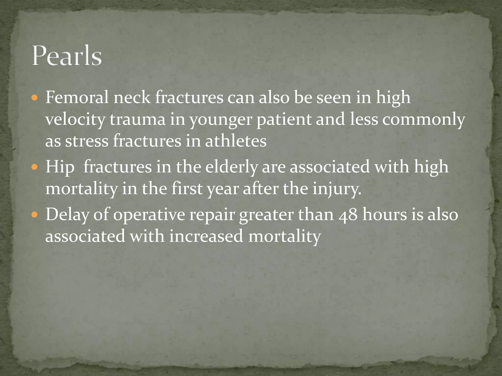  Femoral neck fractures can also be seen in high
velocity trauma in younger patient and less commonly
as stress fractures in athletes
Hip fractures in the elderly are associated with high
mortality in the first year after the injury.
Delay of operative repair greater than 48 hours is also
associated with increased mortality