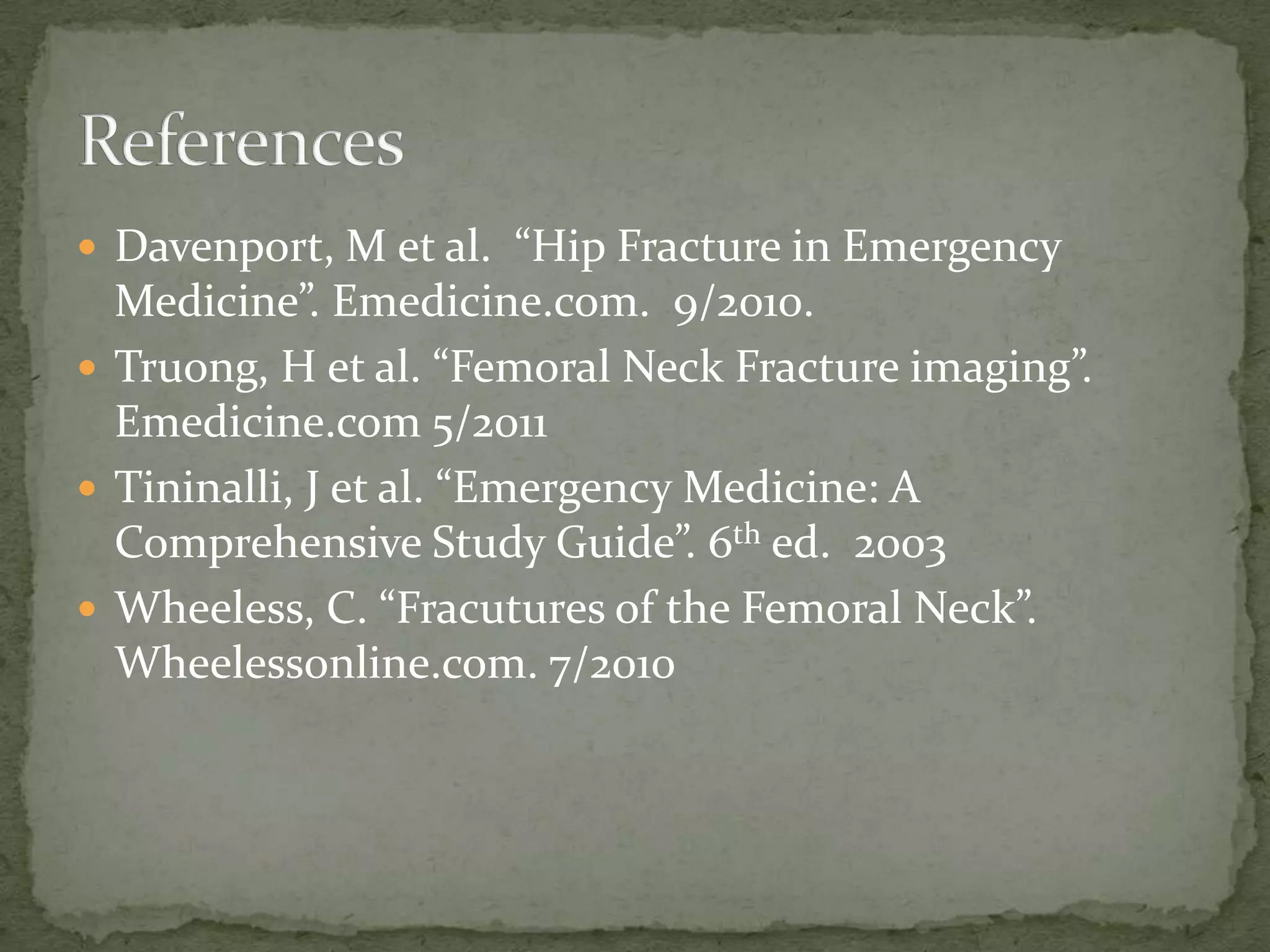  Davenport, M et al. “Hip Fracture in Emergency
Medicine”. Emedicine.com. 9/2010.
Truong, H et al. “Femoral Neck Fracture imaging”.
Emedicine.com 5/2011
Tininalli, J et al. “Emergency Medicine: A
Comprehensive Study Guide”. 6th ed. 2003
Wheeless, C. “Fracutures of the Femoral Neck”.
Wheelessonline.com. 7/2010
