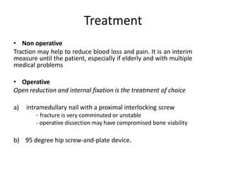 Treatment
• Non operative
Traction may help to reduce blood loss and pain. It is an interim
measure until the patient, especially if elderly and with multiple
medical problems
• Operative
Open reduction and internal fixation is the treatment of choice
a) intramedullary nail with a proximal interlocking screw
- fracture is very comminuted or unstable
- operative dissection may have compromised bone viability
b) 95 degree hip screw-and-plate device.
 