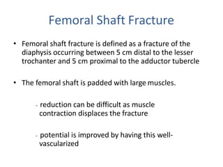 Femoral Shaft Fracture
• Femoral shaft fracture is defined as a fracture of the
diaphysis occurring between 5 cm distal to the lesser
trochanter and 5 cm proximal to the adductor tubercle
• The femoral shaft is padded with large muscles.
- reduction can be difficult as muscle
contraction displaces the fracture
- potential is improved by having this well-
vascularized
 