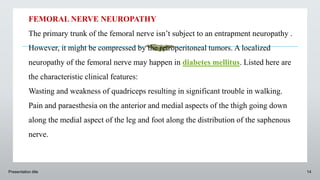 Presentation title 14
FEMORAL NERVE NEUROPATHY
The primary trunk of the femoral nerve isn’t subject to an entrapment neuropathy .
However, it might be compressed by the retroperitoneal tumors. A localized
neuropathy of the femoral nerve may happen in diabetes mellitus. Listed here are
the characteristic clinical features:
Wasting and weakness of quadriceps resulting in significant trouble in walking.
Pain and paraesthesia on the anterior and medial aspects of the thigh going down
along the medial aspect of the leg and foot along the distribution of the saphenous
nerve.
 