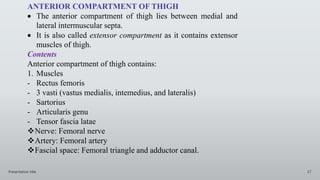 Presentation title 17
ANTERIOR COMPARTMENT OF THIGH
 The anterior compartment of thigh lies between medial and
lateral intermuscular septa.
 It is also called extensor compartment as it contains extensor
muscles of thigh.
Contents
Anterior compartment of thigh contains:
1. Muscles
- Rectus femoris
- 3 vasti (vastus medialis, intemedius, and lateralis)
- Sartorius
- Articularis genu
- Tensor fascia latae
Nerve: Femoral nerve
Artery: Femoral artery
Fascial space: Femoral triangle and adductor canal.
 