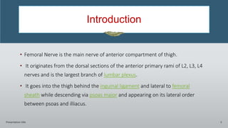 Introduction
Presentation title 3
• Femoral Nerve is the main nerve of anterior compartment of thigh.
• It originates from the dorsal sections of the anterior primary rami of L2, L3, L4
nerves and is the largest branch of lumbar plexus.
• It goes into the thigh behind the inguinal ligament and lateral to femoral
sheath while descending via psoas major and appearing on its lateral order
between psoas and illiacus.
 