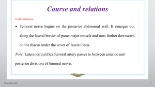 Course and relations
Presentation title 7
In the abdomen
 Femoral nerve begins on the posterior abdominal wall. It emerges out
along the lateral border of psoas major muscle and runs further downward
on the iliacus under the cover of fascia iliaca.
Note: Lateral circumflex femoral artery passes in between anterior and
posterior divisions of femoral nerve.
 