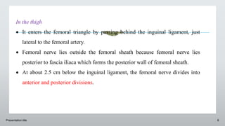 Presentation title 8
In the thigh
 It enters the femoral triangle by passing behind the inguinal ligament, just
lateral to the femoral artery.
 Femoral nerve lies outside the femoral sheath because femoral nerve lies
posterior to fascia iliaca which forms the posterior wall of femoral sheath.
 At about 2.5 cm below the inguinal ligament, the femoral nerve divides into
anterior and posterior divisions.
 