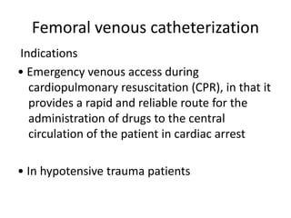 Femoral venous catheterization
Indications
• Emergency venous access during
cardiopulmonary resuscitation (CPR), in that it
provides a rapid and reliable route for the
administration of drugs to the central
circulation of the patient in cardiac arrest
• In hypotensive trauma patients
 