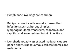 • Lymph node swellings are common
• Benign causes include sexually transmitted
infections such as herpes simplex,
lymphogranuloma venereum, chancroid, and
syphilis, and lower extremity skin infections
• Lymphadenopathy associated malignancies are
penile and vulvar squamous cell carcinomas and
melanoma.
 