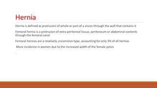 Hernia
Hernia is defined as protrusion of whole or part of a viscos through the wall that contains it
Femoral hernia is a protrusion of extra peritoneal tissue, peritoneum or abdominal contents
through the femoral canal
Femoral hernias are a relatively uncommon type, accounting for only 3% of all hernias
More incidence in women due to the increased width of the female pelvis
.
 