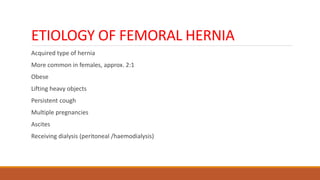 ETIOLOGY OF FEMORAL HERNIA
Acquired type of hernia
More common in females, approx. 2:1
Obese
Lifting heavy objects
Persistent cough
Multiple pregnancies
Ascites
Receiving dialysis (peritoneal /haemodialysis)
 