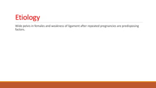 Etiology
Wide pelvis in females and weakness of ligament after repeated pregnancies are predisposing
factors.
 