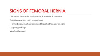 SIGNS OF FEMORAL HERNIA
One – third patient are asymptomatic at the time of diagnosis
Typically present as groin lump or bulge
: Hernial bulging localised below and lateral to the pubic tubercle
Coughing push sign
Valsalva Maneuver
 