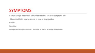 SYMPTOMS
If small & large intestine is contained in hernia sac than symptoms are:
Abdominal Pain, may be severe in case of strangulation
Nausea
Vomiting
Decrease in bowel function ( absence of flatus & bowel movement
 