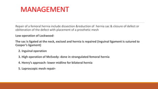 MANAGEMENT
Repair of a femoral hernia include dissection &reduction of hernia sac & closure of defect or
obliteration of the defect with placement of a prosthetic mesh
Low operation of Lockwood-
The sac is ligated at the neck, excised and hernia is repaired (inguinal ligament is sutured to
Cooper’s ligament)
2. Inguinal operation
3. High operation of McEvedy- done in strangulated femoral hernia
4. Henry’s approach- lower midline for bilateral hernia
5. Laproscopic mesh repair-
 