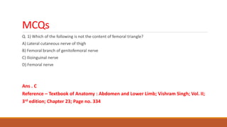 MCQs
Q. 1) Which of the following is not the content of femoral triangle?
A) Lateral cutaneous nerve of thigh
B) Femoral branch of genitofemoral nerve
C) Ilioinguinal nerve
D) Femoral nerve
Ans . C
Reference – Textbook of Anatomy : Abdomen and Lower Limb; Vishram Singh; Vol. II;
3rd edition; Chapter 23; Page no. 334
 