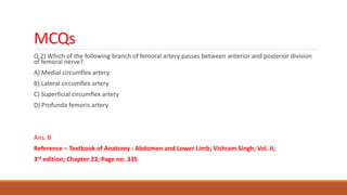 MCQs
Q.2) Which of the following branch of femoral artery passes between anterior and posterior division
of femoral nerve?
A) Medial circumflex artery
B) Lateral circumflex artery
C) Superficial circumflex artery
D) Profunda femoris artery
Ans. B
Reference – Textbook of Anatomy : Abdomen and Lower Limb; Vishram Singh; Vol. II;
3rd edition; Chapter 23; Page no. 335
 