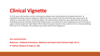 Clinical Vignette
1) A 65 years old women came in emergency department &complained of abdominal pain &
repeated vomiting. Doctor asked her about the type of pain then she said that pain was severe &
colicky in nature & more in umbilical region. On examination abdomen was distended & excessive
loud bowel sound could be heard with stethoscope. A small lemon sized swelling was also noticed on
upper medial aspect of right thigh infero lateral to pubic tubercle. She said that she is having swelling
from last 3 or 4 months. According to you what will be the diagnosis?
Ans. Femoral hernia
Reference – Textbook of Anatomy : Abdomen and Lower Limb; Vishram Singh; Vol. II;
3rd edition; Chapter 23; Page no. 340
 