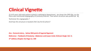 Clinical Vignette
2) A 45 years old male patient visited in radiological department . He shows the OPD Slip, on slip
there was mentioned angiography of Coronary arteries. Then which structure was preferred by
Technician for angiography ?
And how this structure is located ( felt ) by him & where?
Ans . Femoral artery , below Mid point of inguinal ligament
Reference – Textbook of Anatomy : Abdomen and Lower Limb; Vishram Singh; Vol. II;
3rd edition; Chapter 23; Page no. 339
 