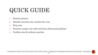 1. Position patient
2. Identify insertion site, localize the vein
3. Prep area
4. Puncture target vein with real time ultrasound guidance
5. Confirm wire & catheter position
ULTRASOUND-GUIDED VASCULAR ACCESS CANNULATION COURSE | EMERGENCY DEPARTMENT HOSPITAL SUNGAI BULOH | DECEMBER
2021
 