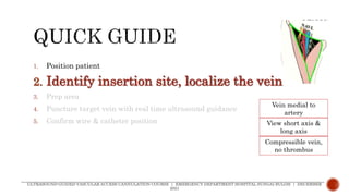 1. Position patient
2. Identify insertion site, localize the vein
3. Prep area
4. Puncture target vein with real time ultrasound guidance
5. Confirm wire & catheter position
ULTRASOUND-GUIDED VASCULAR ACCESS CANNULATION COURSE | EMERGENCY DEPARTMENT HOSPITAL SUNGAI BULOH | DECEMBER
2021
Vein medial to
artery
View short axis &
long axis
Compressible vein,
no thrombus
 