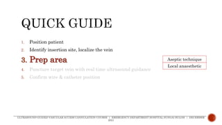 1. Position patient
2. Identify insertion site, localize the vein
3. Prep area
4. Puncture target vein with real time ultrasound guidance
5. Confirm wire & catheter position
ULTRASOUND-GUIDED VASCULAR ACCESS CANNULATION COURSE | EMERGENCY DEPARTMENT HOSPITAL SUNGAI BULOH | DECEMBER
2021
Aseptic technique
Local anaesthetic
 