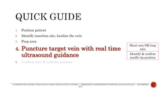 1. Position patient
2. Identify insertion site, localize the vein
3. Prep area
4. Puncture target vein with real time
ultrasound guidance
5. Confirm wire & catheter position
ULTRASOUND-GUIDED VASCULAR ACCESS CANNULATION COURSE | EMERGENCY DEPARTMENT HOSPITAL SUNGAI BULOH | DECEMBER
2021
Short axis OR long
axis
Identify & confirm
needle tip position
 