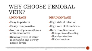 ADVANTAGE
Easy to perform
Easily compressible
No risk of pneumothorax
or haemothorax
Relatively free of other
monitoring and airway
access device
DISADVANTAGE
High risk of infection
High rate of thrombosis
Rare complications:
 Retroperitoneal bleeding
 Bowel penetration
 Bladder rupture
ULTRASOUND-GUIDED VASCULAR ACCESS CANNULATION COURSE | EMERGENCY DEPARTMENT HOSPITAL SUNGAI BULOH | DECEMBER
2021
 