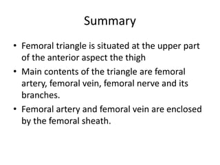 Summary
• Femoral triangle is situated at the upper part
of the anterior aspect the thigh
• Main contents of the triangle are femoral
artery, femoral vein, femoral nerve and its
branches.
• Femoral artery and femoral vein are enclosed
by the femoral sheath.
 