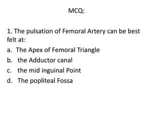 MCQ:
1. The pulsation of Femoral Artery can be best
felt at:
a. The Apex of Femoral Triangle
b. the Adductor canal
c. the mid inguinal Point
d. The popliteal Fossa
 
