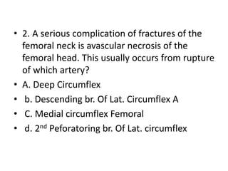 • 2. A serious complication of fractures of the
femoral neck is avascular necrosis of the
femoral head. This usually occurs from rupture
of which artery?
• A. Deep Circumflex
• b. Descending br. Of Lat. Circumflex A
• C. Medial circumflex Femoral
• d. 2nd Peforatoring br. Of Lat. circumflex
 